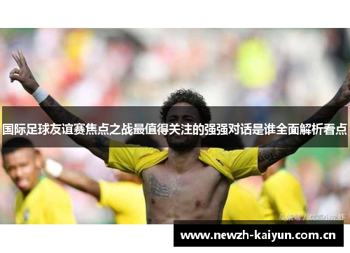 国际足球友谊赛焦点之战最值得关注的强强对话是谁全面解析看点 国际足球友谊赛焦点之战最值得关注的强强对话是谁全面解析看点